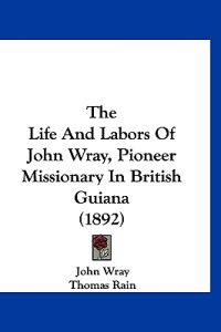 The Life and Labors of John Wray, Pioneer Missionary in British Guiana