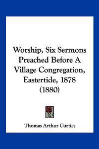 Worship, Six Sermons Preached Before a Village Congregation, Eastertide, 1878