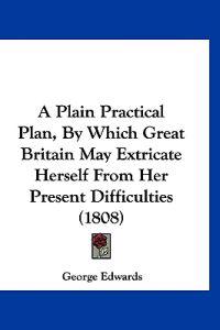 A Plain Practical Plan, By Which Great Britain May Extricate Herself From Her Present Difficulties (1808)