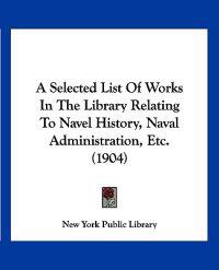 A Selected List of Works in the Library Relating to Navel History, Naval Administration, Etc.