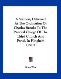 A Sermon, Delivered at the Ordination of Charles Brooks to the Pastoral Charge of the Third Church and Parish in Hingham