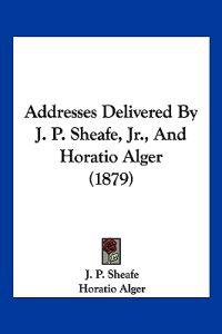 Addresses Delivered by J. P. Sheafe, Jr., and Horatio Alger