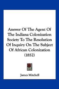 Answer Of The Agent Of The Indiana Colonization Society To The Resolution Of Inquiry On The Subject Of African Colonization (1852)