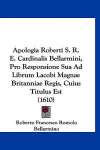 Apologia Roberti S. R. E. Cardinalis Bellarmini, Pro Responsione Sua Ad Librum Lacobi Magnae Britanniae Regis, Cuius Titulus Est