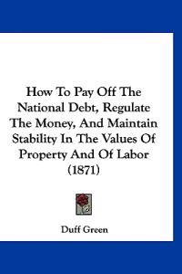 How To Pay Off The National Debt, Regulate The Money, And Maintain Stability In The Values Of Property And Of Labor (1871)