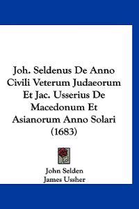 Joh. Seldenus De Anno Civili Veterum Judaeorum Et Jac. Usserius De Macedonum Et Asianorum Anno Solari (1683)