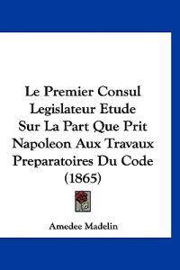 Le Premier Consul Legislateur Etude Sur La Part Que Prit Napoleon Aux Travaux Preparatoires Du Code (1865)