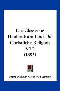 Arneth, F: Classische Heidenthum Und Die Christliche Religio