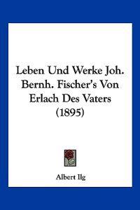 Ilg, A: Leben Und Werke Joh. Bernh. Fischer's Von Erlach Des