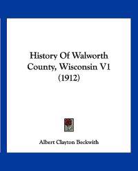 Beckwith, A: History Of Walworth County, Wisconsin V1 (1912)