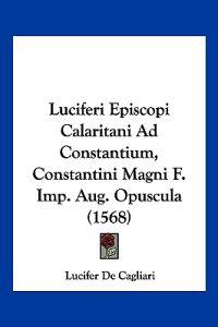 Luciferi Episcopi Calaritani Ad Constantium, Constantini Magni F. Imp. Aug. Opuscula (1568)
