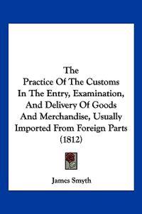 The Practice Of The Customs In The Entry, Examination, And Delivery Of Goods And Merchandise, Usually Imported From Foreign Parts (1812)