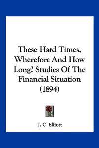 These Hard Times, Wherefore And How Long? Studies Of The Financial Situation (1894)
