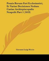 Praxis Rerum Fori Ecclesiastici, Et Variae Decisiones Nedum Curiae Archiepiscopalis Neapolit Part 1 (1619)