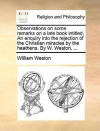 Observations on Some Remarks on a Late Book Intitled, an Enquiry Into the Rejection of the Christian Miracles by the Heathens. by W. Weston, ...