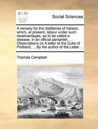 A remedy for the distilleries of Ireland, which, at present, labour under such disadvantages, as to be called a disease, in an official pamphlet, ... Observations on A letter to the Duke of Portland, ... By the author of the Letter ...