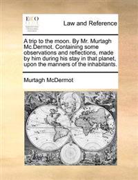 A trip to the moon. By Mr. Murtagh Mc.Dermot. Containing some observations and reflections, made by him during his stay in that planet, upon the manners of the inhabitants.