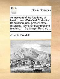 An Account of the Academy at Heath, Near Wakefield, Yorkshire. Its Situation, Rise, Present State, Discipline, Terms for Boarding and Teaching; ... by Joseph Randall, ...