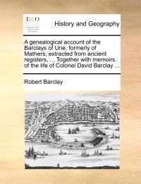 A Genealogical Account of the Barclays of Urie, Formerly of Mathers; Extracted from Ancient Registers, ... Together with Memoirs of the Life of Colonel David Barclay ...