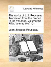 The Works of J. J. Rousseau. Translated from the French. in Ten Volumes. Volume the Fifth. Volume 5 of 10