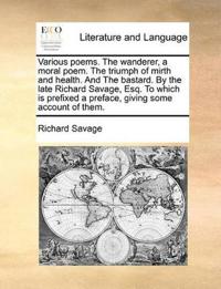 Various Poems. the Wanderer, a Moral Poem. the Triumph of Mirth and Health. and the Bastard. by the Late Richard Savage, Esq. to Which Is Prefixed a Preface, Giving Some Account of Them.