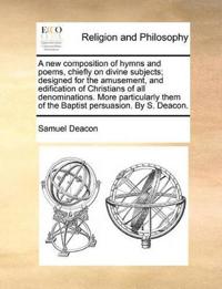 A New Composition of Hymns and Poems, Chiefly on Divine Subjects; Designed for the Amusement, and Edification of Christians of All Denominations. More Particularly Them of the Baptist Persuasion. by S. Deacon.