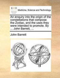 An Enquiry Into the Origin of the Constellations That Compose the Zodiac, and the Uses They Were Intended to Promote. by ... John Barrett, ...