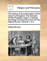 The history of the reformation of the Church of England. The first part. Of the Progress made in it during the Reign of King Henry the VIII. By Gilbert Burnet. Volume 1 of 3