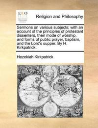Sermons on Various Subjects; With an Account of the Principles of Protestant Dissenters, Their Mode of Worship, and Forms of Public Prayer, Baptism, and the Lord's Supper. by H. Kirkpatrick.