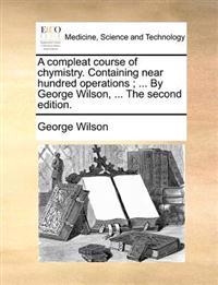 A Compleat Course of Chymistry. Containing Near Hundred Operations; ... by George Wilson, ... the Second Edition.