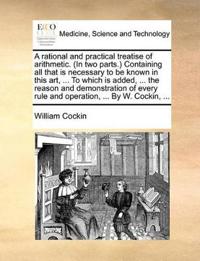 A Rational and Practical Treatise of Arithmetic. (in Two Parts.) Containing All That Is Necessary to Be Known in This Art, ... to Which Is Added, ... the Reason and Demonstration of Every Rule and Operation, ... by W. Cockin, ...