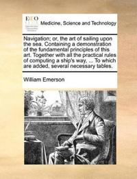 Navigation; Or, the Art of Sailing Upon the Sea. Containing a Demonstration of the Fundamental Principles of This Art. Together with All the Practical Rules of Computing a Ship's Way, ... to Which Are Added, Several Necessary Tables.