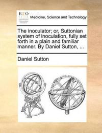 The Inoculator; Or, Suttonian System of Inoculation, Fully Set Forth in a Plain and Familiar Manner. by Daniel Sutton, ...