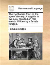 The Carthusian Friar; Or, the Age of Chivalry. a Tragedy, in Five Acts, Founded on Real Events. Written by a Female Refugee.