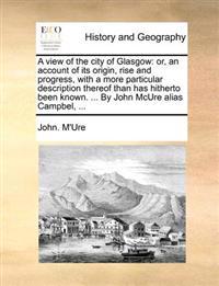 A View of the City of Glasgow: Or, an Account of Its Origin, Rise and Progress, with a More Particular Description Thereof Than Has Hitherto Been Kno