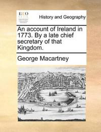 An Account of Ireland in 1773. by a Late Chief Secretary of That Kingdom.