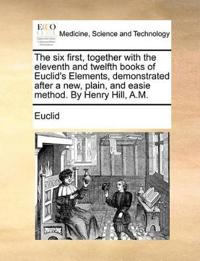 The Six First, Together with the Eleventh and Twelfth Books of Euclid's Elements, Demonstrated After a New, Plain, and Easie Method. by Henry Hill, A.M.