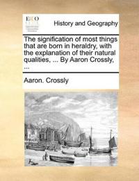 The Signification of Most Things That Are Born in Heraldry, with the Explanation of Their Natural Qualities, ... by Aaron Crossly, ...