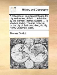 A Collection of Treatises Relating to the City and Waters of Bath. ... All Written by the Learned Thomas Guidott, ... to Which Is Added, Therm? Rediviv?; Or, the City of Bath Described, &c. by Henry Chapman, Gent.