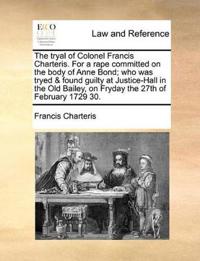 The Tryal of Colonel Francis Charteris. for a Rape Committed on the Body of Anne Bond; Who Was Tryed & Found Guilty at Justice-Hall in the Old Bailey, on Fryday the 27th of February 1729 30.