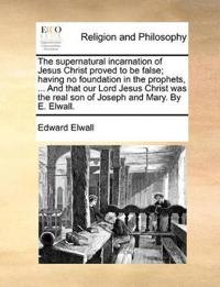 The Supernatural Incarnation of Jesus Christ Proved to Be False; Having No Foundation in the Prophets, ... and That Our Lord Jesus Christ Was the Real Son of Joseph and Mary. by E. Elwall.