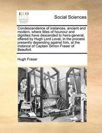 Condescendence of Instances, Ancient and Modern, Where Titles of Hounour and Dignities Have Descended to Heirs-General, Offered by Hugh Lord Lovat, in the Process Presently Depending Against Him, at the Instance of Captain Simon Fraser of Beaufort.
