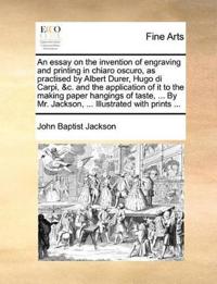 An Essay on the Invention of Engraving and Printing in Chiaro Oscuro, as Practised by Albert Durer, Hugo Di Carpi, &C. and the Application of It to the Making Paper Hangings of Taste, ... by Mr. Jackson, ... Illustrated with Prints ...