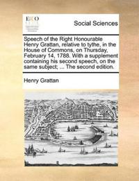 Speech of the Right Honourable Henry Grattan, Relative to Tythe, in the House of Commons, on Thursday, February 14, 1788. with a Supplement Containing His Second Speech, on the Same Subject; ... the Second Edition.