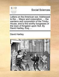 Letters on the American War. Addressed to the ... Mayor and Corporation, ... the Wardens and Corporation of the Trinity-House, and to the Worthy Burgesses of the Town of Kingston Upon Hull. by David Hartley, Esq; ...