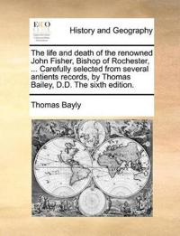 The Life and Death of the Renowned John Fisher, Bishop of Rochester, ... Carefully Selected from Several Antients Records, by Thomas Bailey, D.D. the Sixth Edition.