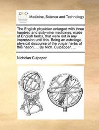The English Physician Enlarged with Three Hundred and Sixty-Nine Medicines, Made of English Herbs, That Were Not in Any Impression Until This. Being an Astrologo-Physical Discourse of the Vulgar Herbs of This Nation, ... by Nich. Culpepper. ...