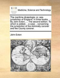The Maritime Dic]ologie; Or, Sea-Jurisdiction of England. in Three Books. ... by John Exton, ... the Second Edition. to Which Is Added, .. a Case .. Concerning the Jurisdiction of the Admiralty Coroner and the County Coroner.