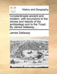 Constantinople Ancient and Modern, with Excursions to the Shores and Islands of the Archipelago and to the Troad. by James Dallaway, ...