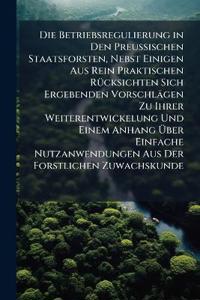 Die Betriebsregulierung in Den Preussischen Staatsforsten, Nebst Einigen Aus Rein Praktischen Rücksichten Sich Ergebenden Vorschlägen Zu Ihrer Weiterentwickelung Und Einem Anhang Über Einfache Nutzanwendungen Aus Der Forstlichen Zuwachskunde